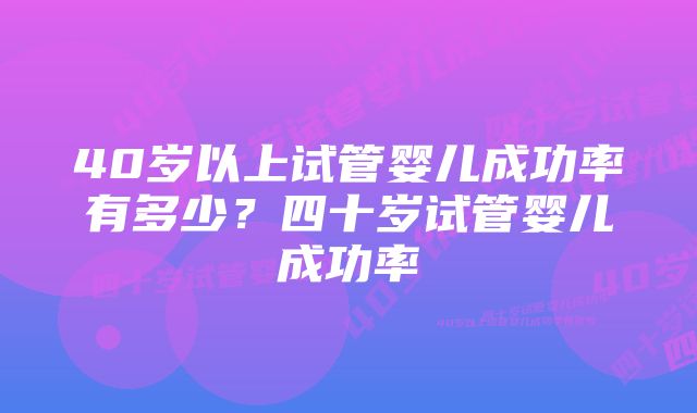 40岁以上试管婴儿成功率有多少？四十岁试管婴儿成功率