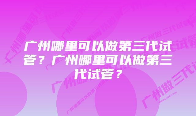 广州哪里可以做第三代试管？广州哪里可以做第三代试管？