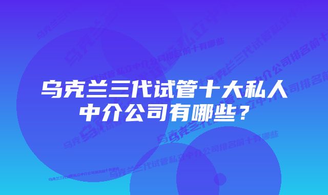 乌克兰三代试管十大私人中介公司有哪些？