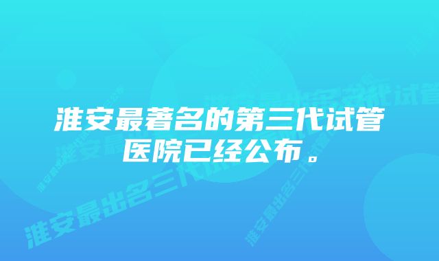 淮安最著名的第三代试管医院已经公布。