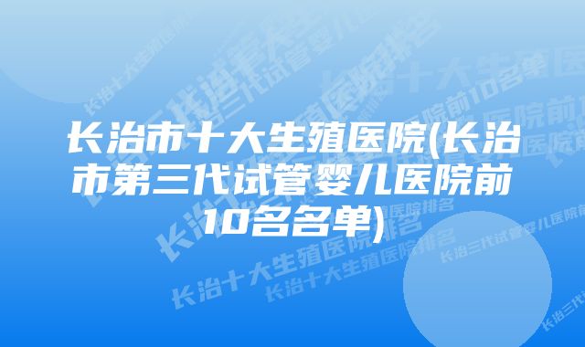 长治市十大生殖医院(长治市第三代试管婴儿医院前10名名单)