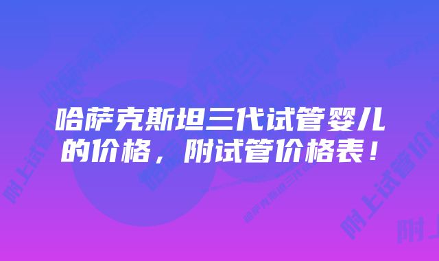 哈萨克斯坦三代试管婴儿的价格，附试管价格表！