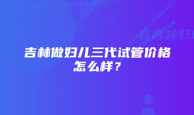 吉林做妇儿三代试管价格怎么样？