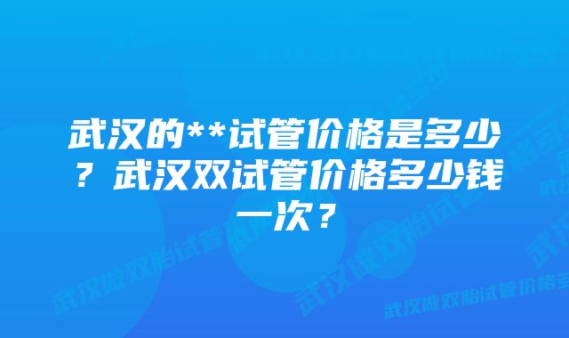 武汉的**试管价格是多少？武汉双试管价格多少钱一次？