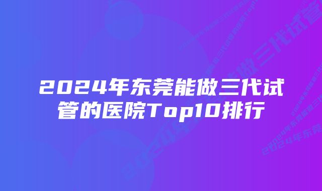 2024年东莞能做三代试管的医院Top10排行