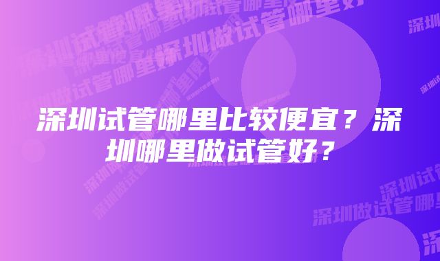 深圳试管哪里比较便宜？深圳哪里做试管好？