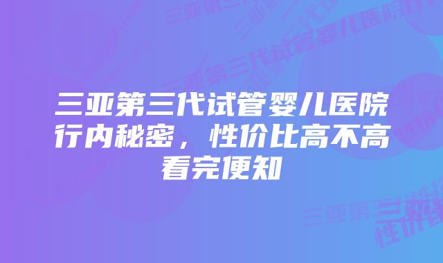 三亚第三代试管婴儿医院行内秘密，性价比高不高看完便知