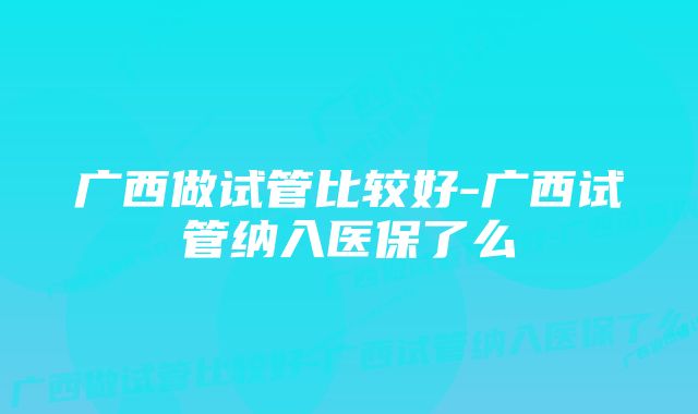 广西做试管比较好-广西试管纳入医保了么