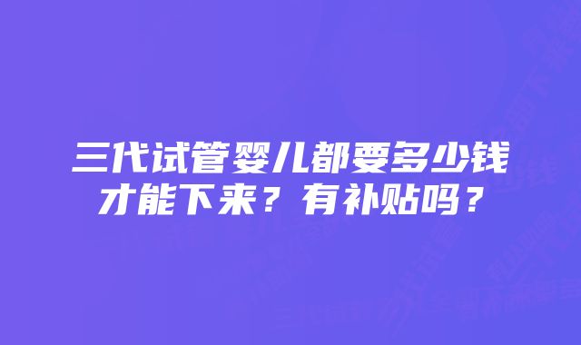 三代试管婴儿都要多少钱才能下来？有补贴吗？