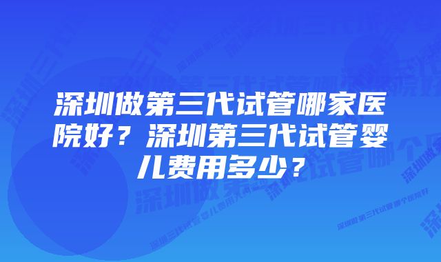 深圳做第三代试管哪家医院好？深圳第三代试管婴儿费用多少？