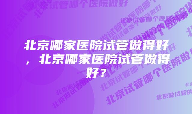 北京哪家医院试管做得好，北京哪家医院试管做得好？