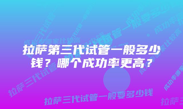 拉萨第三代试管一般多少钱？哪个成功率更高？