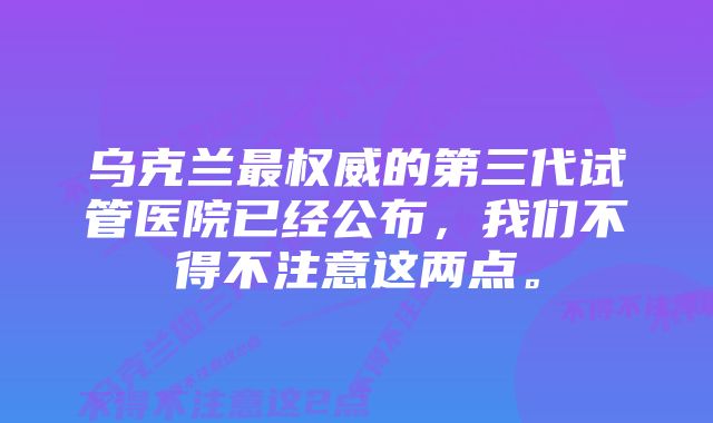 乌克兰最权威的第三代试管医院已经公布，我们不得不注意这两点。