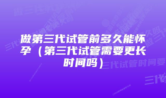 做第三代试管前多久能怀孕（第三代试管需要更长时间吗）