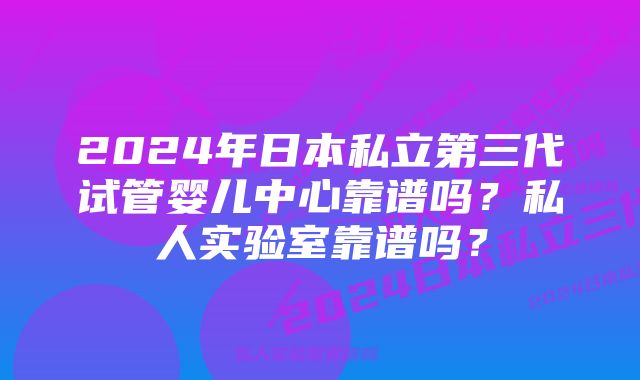 2024年日本私立第三代试管婴儿中心靠谱吗？私人实验室靠谱吗？