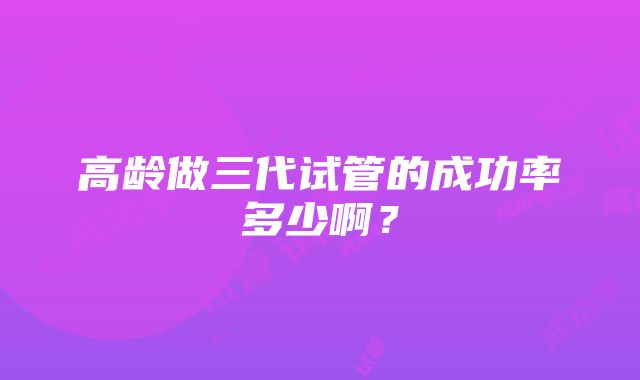 高龄做三代试管的成功率多少啊？