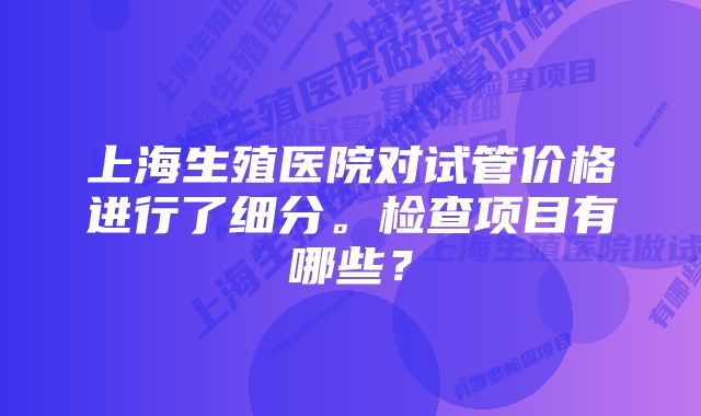 上海生殖医院对试管价格进行了细分。检查项目有哪些？