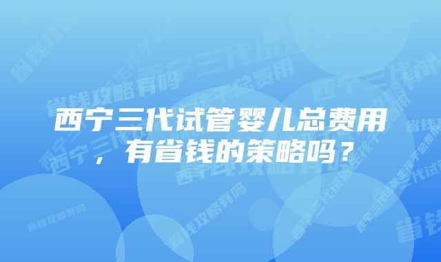 西宁三代试管婴儿总费用，有省钱的策略吗？