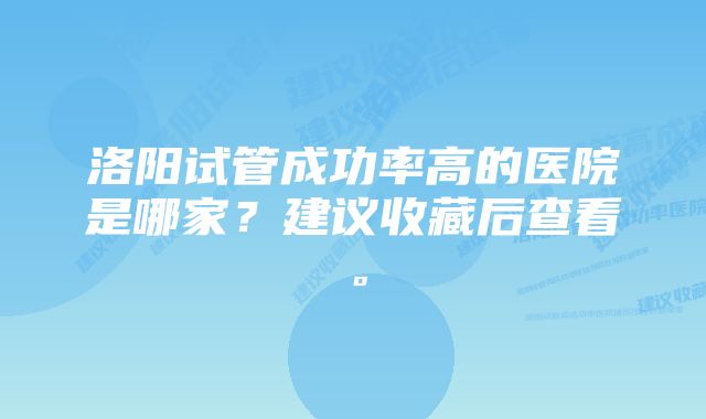 洛阳试管成功率高的医院是哪家？建议收藏后查看。