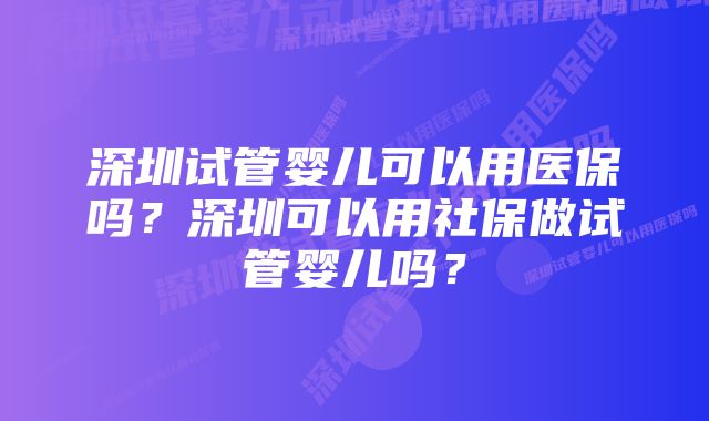 深圳试管婴儿可以用医保吗？深圳可以用社保做试管婴儿吗？