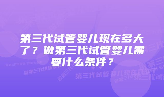 第三代试管婴儿现在多大了？做第三代试管婴儿需要什么条件？