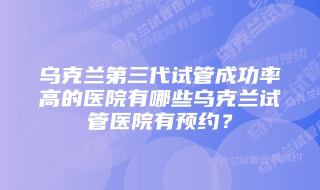 乌克兰第三代试管成功率高的医院有哪些乌克兰试管医院有预约？