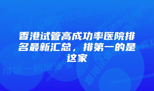 香港试管高成功率医院排名最新汇总，排第一的是这家