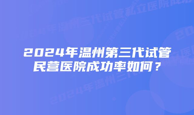 2024年温州第三代试管民营医院成功率如何？