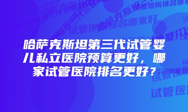 哈萨克斯坦第三代试管婴儿私立医院预算更好，哪家试管医院排名更好？