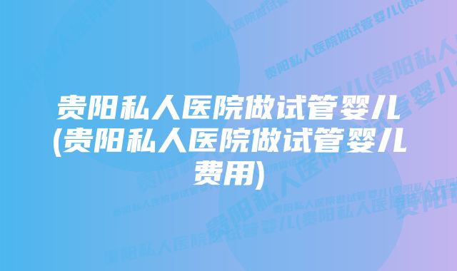 贵阳私人医院做试管婴儿(贵阳私人医院做试管婴儿费用)