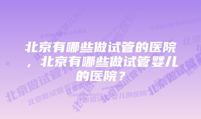 北京有哪些做试管的医院，北京有哪些做试管婴儿的医院？