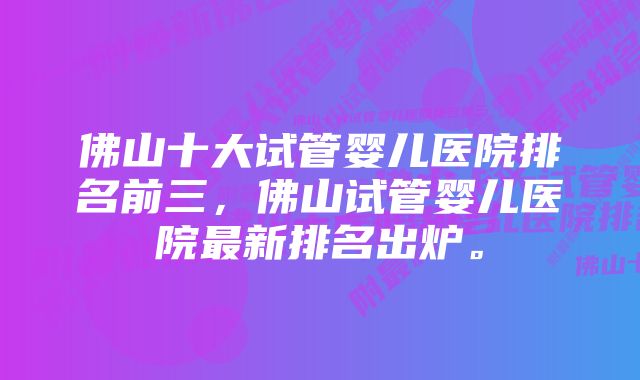 佛山十大试管婴儿医院排名前三，佛山试管婴儿医院最新排名出炉。