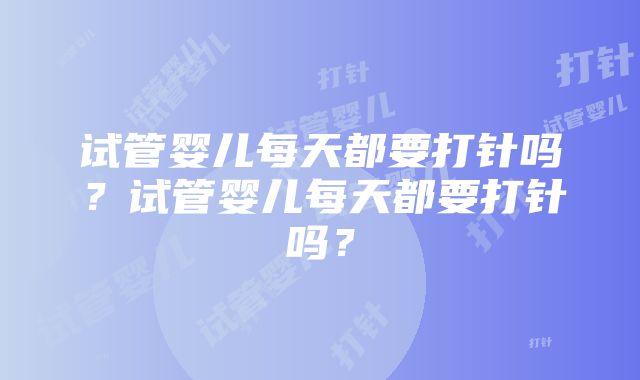 试管婴儿每天都要打针吗？试管婴儿每天都要打针吗？