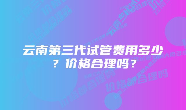 云南第三代试管费用多少？价格合理吗？