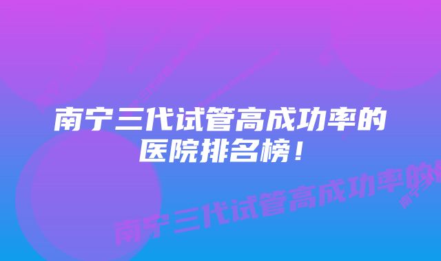 南宁三代试管高成功率的医院排名榜！