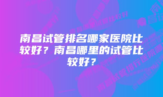 南昌试管排名哪家医院比较好？南昌哪里的试管比较好？