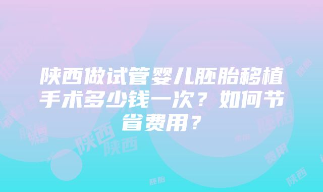 陕西做试管婴儿胚胎移植手术多少钱一次？如何节省费用？