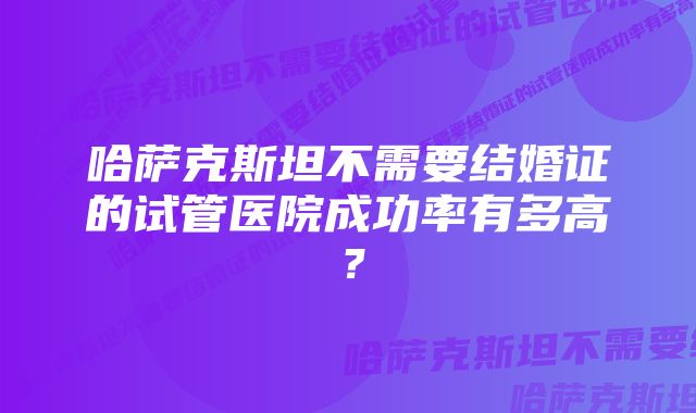 哈萨克斯坦不需要结婚证的试管医院成功率有多高？