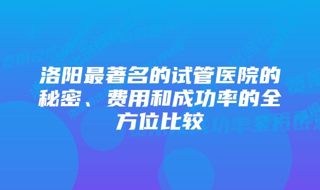 洛阳最著名的试管医院的秘密、费用和成功率的全方位比较