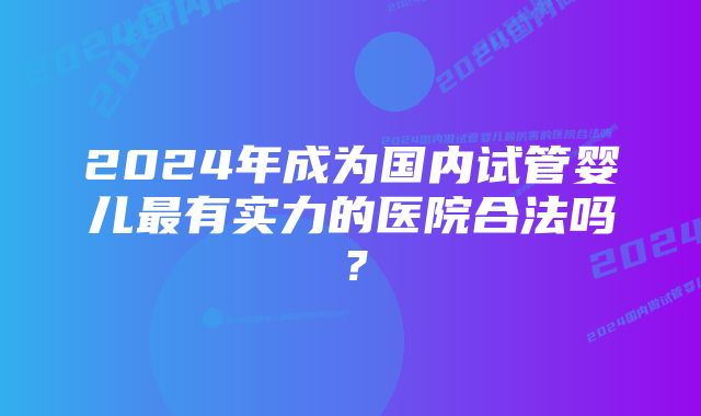 2024年成为国内试管婴儿最有实力的医院合法吗？