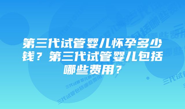 第三代试管婴儿怀孕多少钱？第三代试管婴儿包括哪些费用？