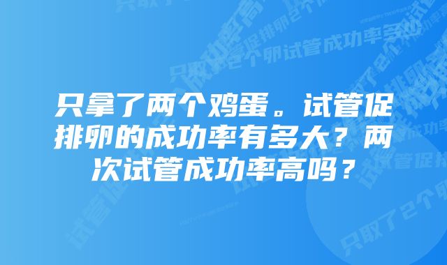 只拿了两个鸡蛋。试管促排卵的成功率有多大？两次试管成功率高吗？