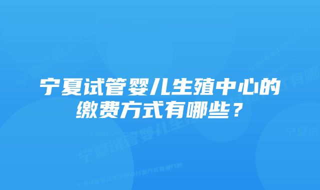 宁夏试管婴儿生殖中心的缴费方式有哪些？