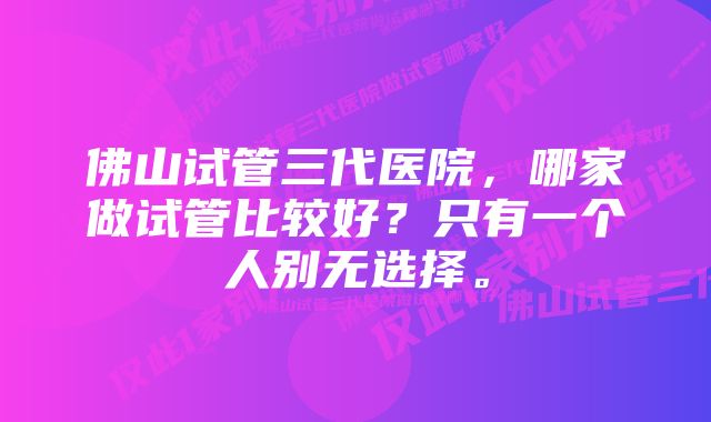 佛山试管三代医院，哪家做试管比较好？只有一个人别无选择。