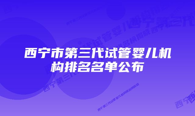 西宁市第三代试管婴儿机构排名名单公布