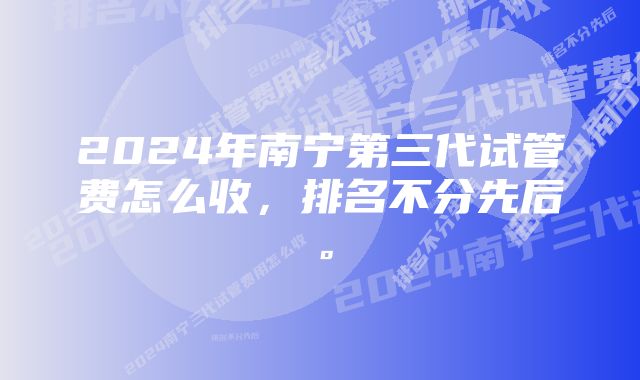 2024年南宁第三代试管费怎么收，排名不分先后。