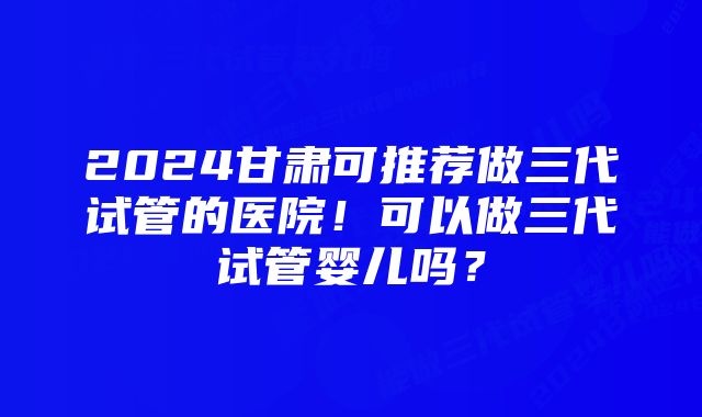 2024甘肃可推荐做三代试管的医院！可以做三代试管婴儿吗？