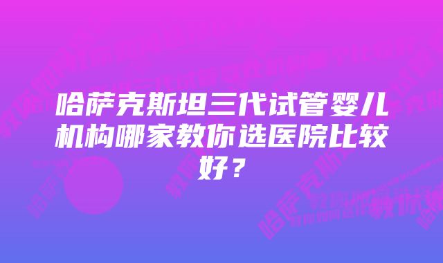 哈萨克斯坦三代试管婴儿机构哪家教你选医院比较好？