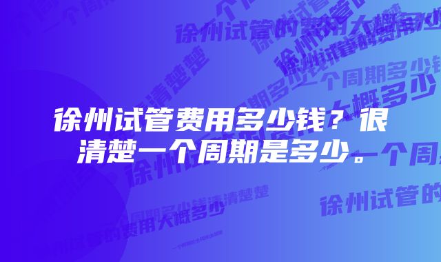 徐州试管费用多少钱？很清楚一个周期是多少。