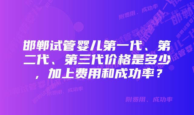 邯郸试管婴儿第一代、第二代、第三代价格是多少，加上费用和成功率？